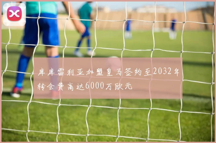 库库雷利亚加盟皇马签约至2032年转会费高达6000万欧元