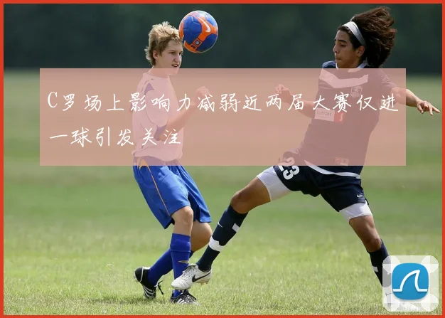 C罗场上影响力减弱近两届大赛仅进一球引发关注