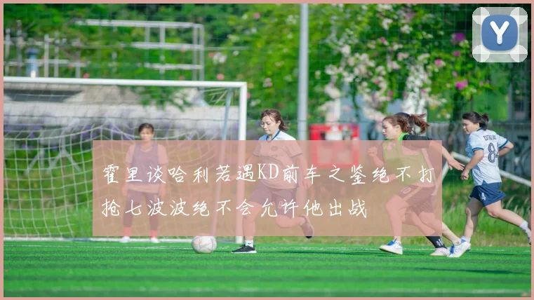 霍里谈哈利若遇KD前车之鉴绝不打抢七波波绝不会允许他出战
