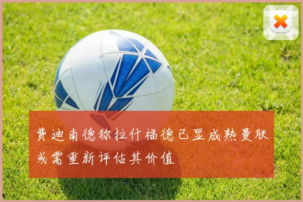 费迪南德称拉什福德已显成熟曼联或需重新评估其价值