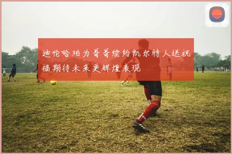 迪伦哈珀为哥哥续约凯尔特人送祝福期待未来更辉煌表现