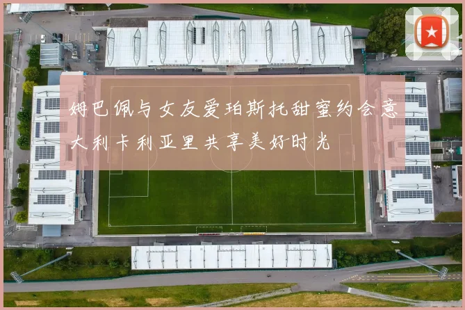 姆巴佩与女友爱珀斯托甜蜜约会意大利卡利亚里共享美好时光