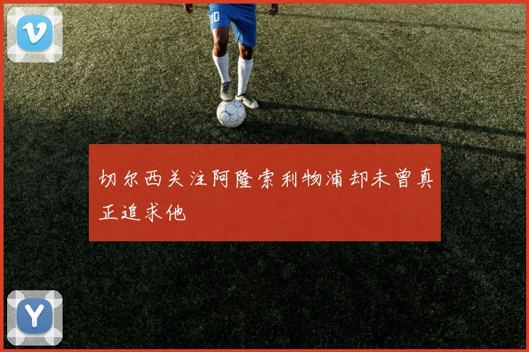 切尔西关注阿隆索利物浦却未曾真正追求他