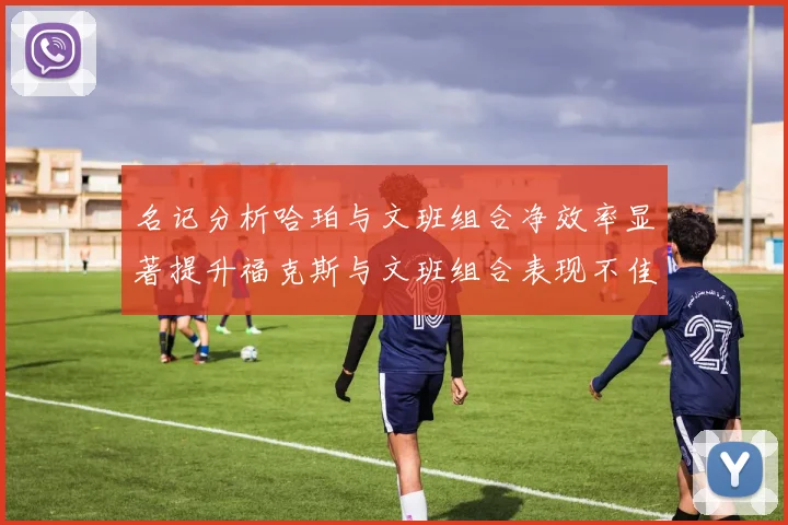 名记分析哈珀与文班组合净效率显著提升福克斯与文班组合表现不佳差距明显