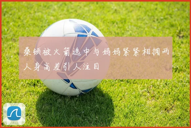 桑顿被火箭选中与妈妈紧紧相拥两人身高差引人注目
