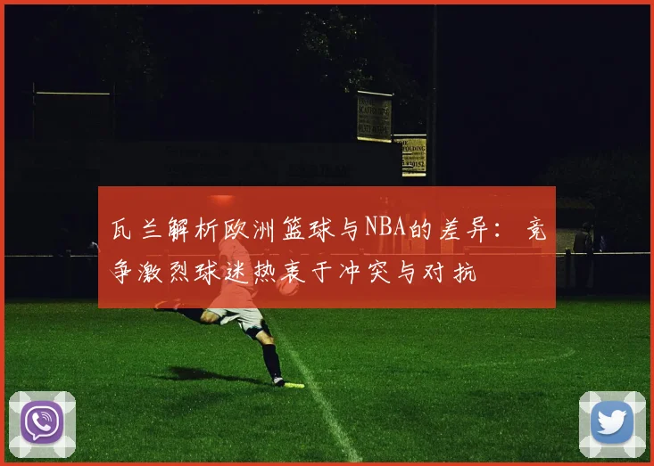 瓦兰解析欧洲篮球与NBA的差异：竞争激烈球迷热衷于冲突与对抗