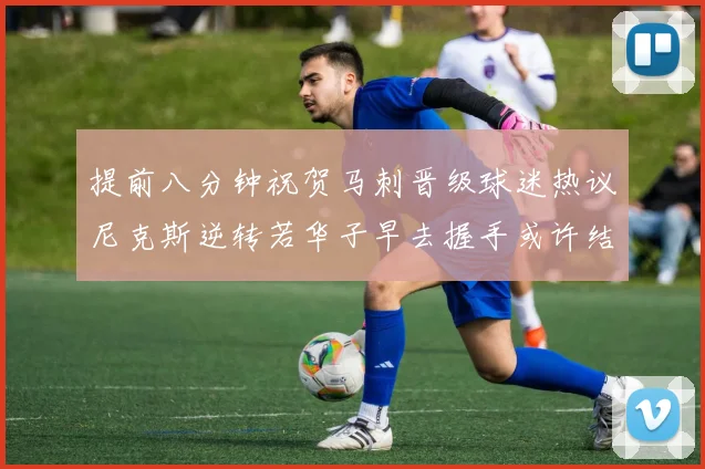 提前八分钟祝贺马刺晋级球迷热议尼克斯逆转若华子早去握手或许结果不同