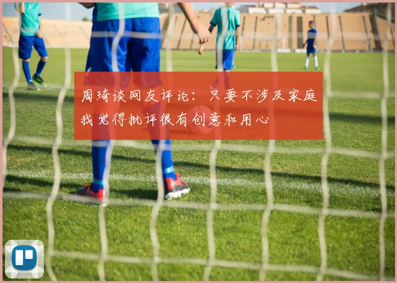 周琦谈网友评论：只要不涉及家庭我觉得批评很有创意和用心