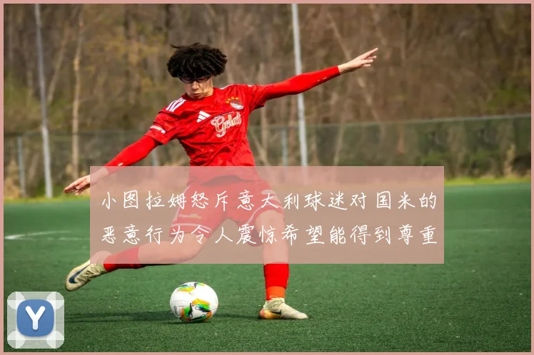 小图拉姆怒斥意大利球迷对国米的恶意行为令人震惊希望能得到尊重与支持