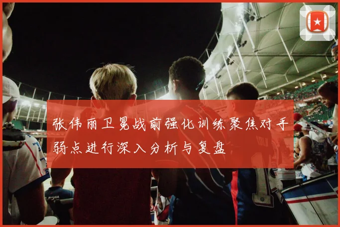 张伟丽卫冕战前强化训练聚焦对手弱点进行深入分析与复盘