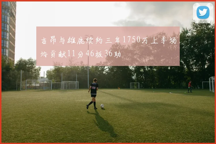 吉昂与雄鹿续约三年1750万上季场均贡献11分46板36助