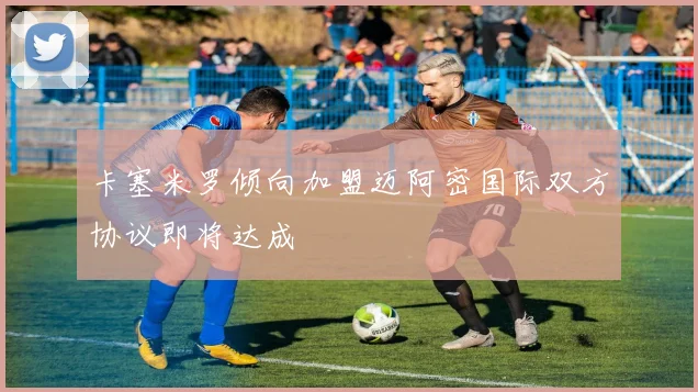卡塞米罗倾向加盟迈阿密国际双方协议即将达成