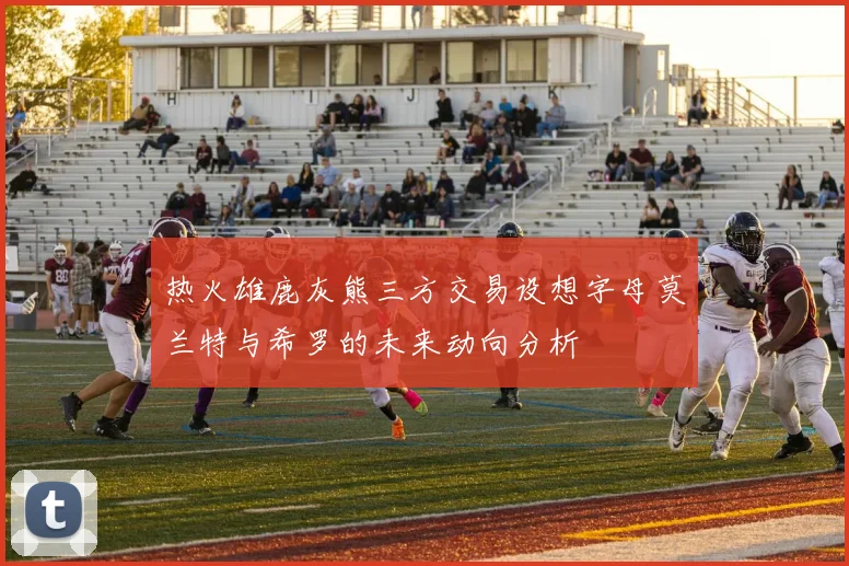 热火雄鹿灰熊三方交易设想字母莫兰特与希罗的未来动向分析