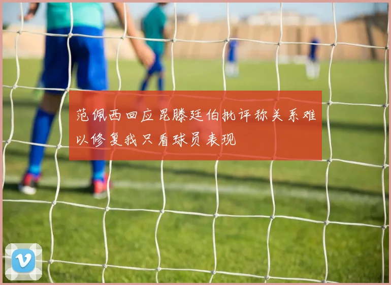 范佩西回应昆滕廷伯批评称关系难以修复我只看球员表现