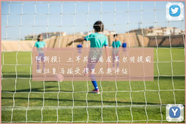 阿斯报：土耳其出局居莱尔将提前回归皇马接受穆里尼奥评估