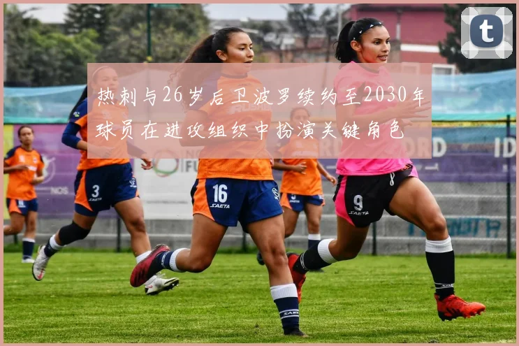 热刺与26岁后卫波罗续约至2030年球员在进攻组织中扮演关键角色