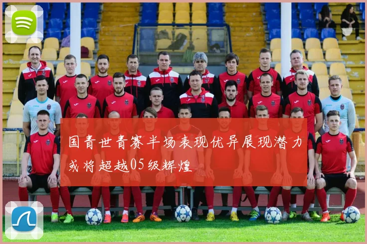 国青世青赛半场表现优异展现潜力或将超越05级辉煌