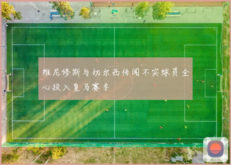 维尼修斯与切尔西传闻不实球员全心投入皇马赛季