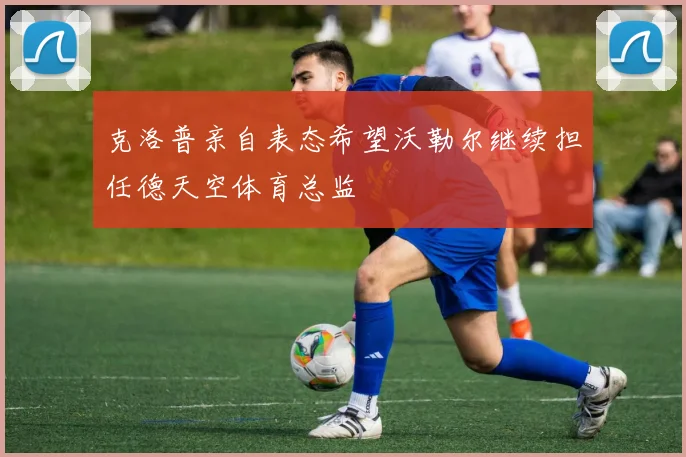 克洛普亲自表态希望沃勒尔继续担任德天空体育总监