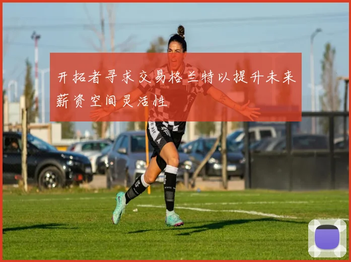 开拓者寻求交易格兰特以提升未来薪资空间灵活性