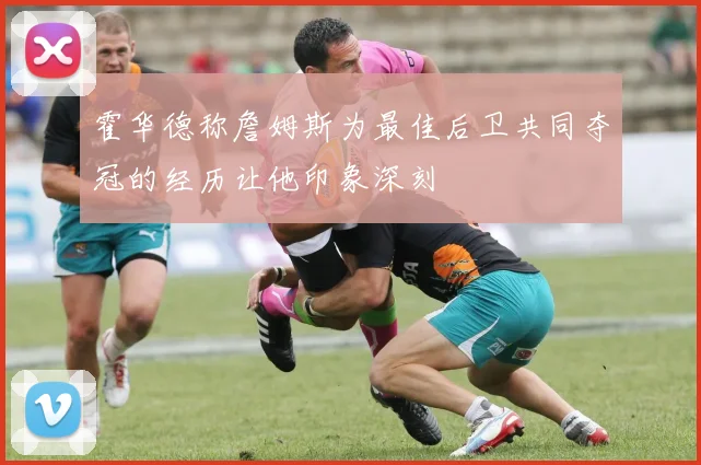 霍华德称詹姆斯为最佳后卫共同夺冠的经历让他印象深刻