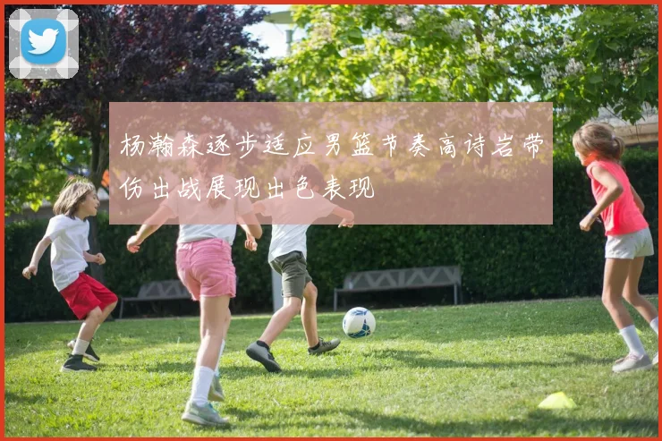 杨瀚森逐步适应男篮节奏高诗岩带伤出战展现出色表现
