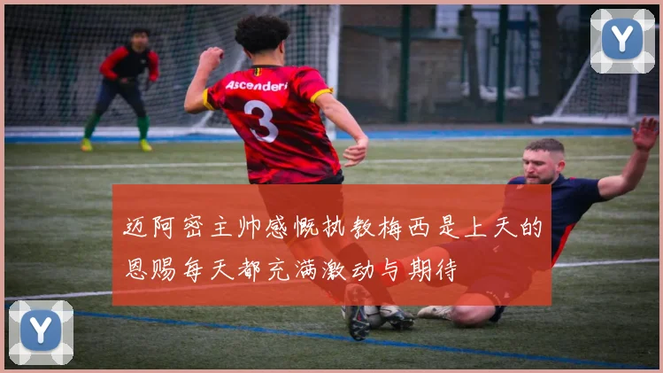 迈阿密主帅感慨执教梅西是上天的恩赐每天都充满激动与期待