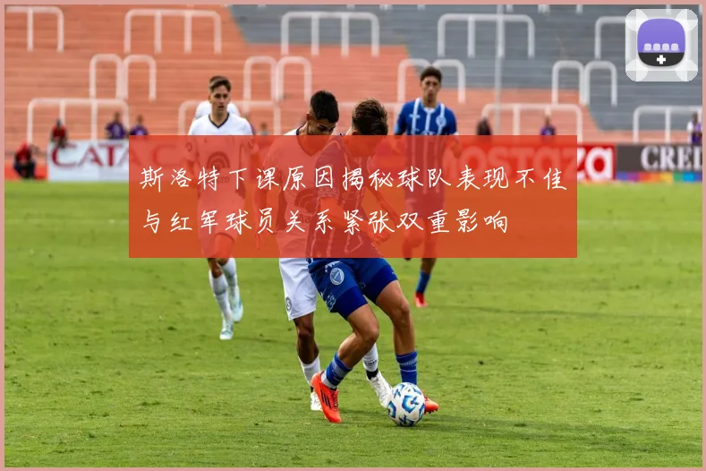 斯洛特下课原因揭秘球队表现不佳与红军球员关系紧张双重影响