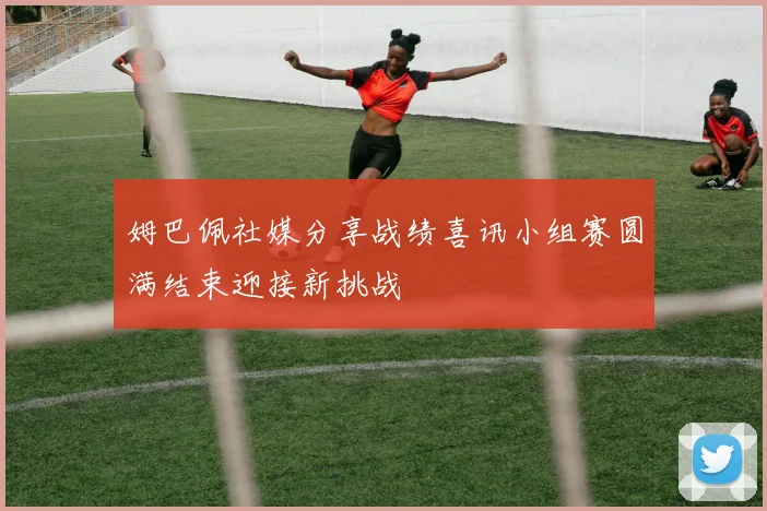 姆巴佩社媒分享战绩喜讯小组赛圆满结束迎接新挑战