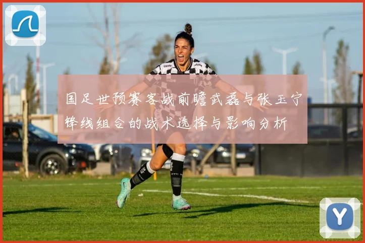 国足世预赛客战前瞻武磊与张玉宁锋线组合的战术选择与影响分析