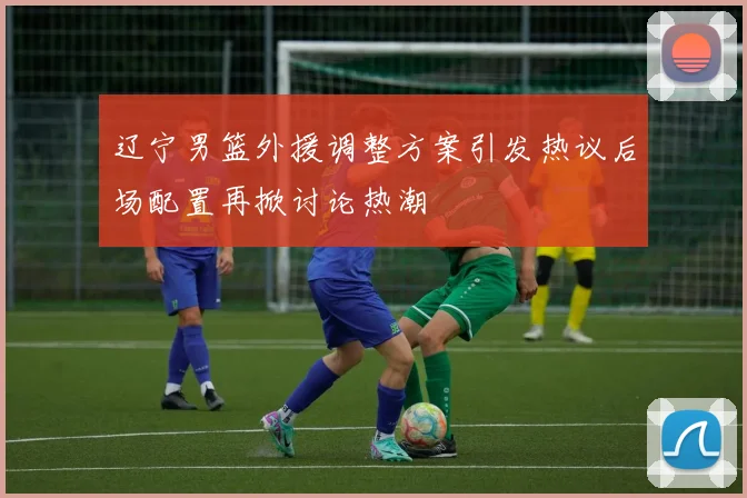 辽宁男篮外援调整方案引发热议后场配置再掀讨论热潮
