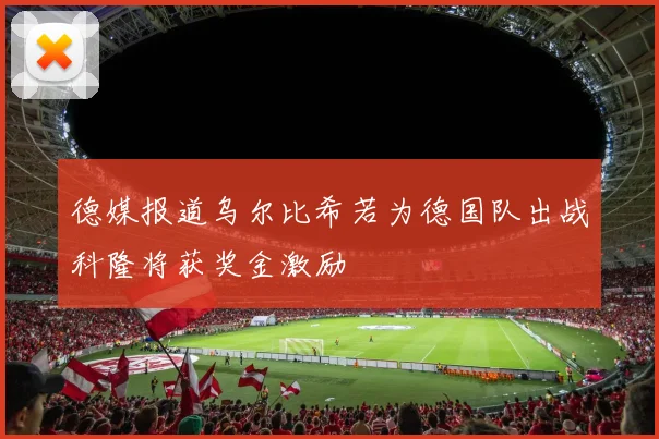 德媒报道乌尔比希若为德国队出战科隆将获奖金激励