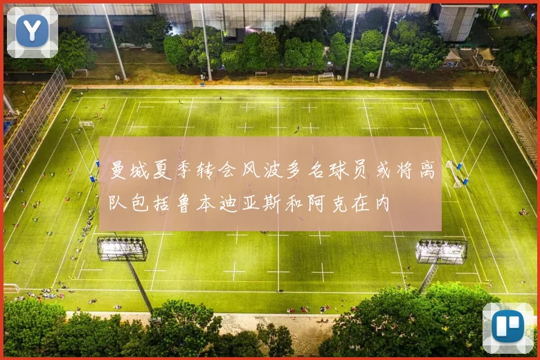 曼城夏季转会风波多名球员或将离队包括鲁本迪亚斯和阿克在内