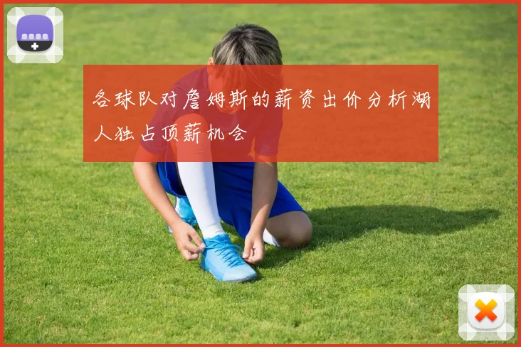 各球队对詹姆斯的薪资出价分析湖人独占顶薪机会