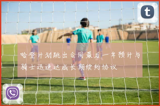 哈登计划跳出合同最后一年预计与骑士迅速达成长期续约协议