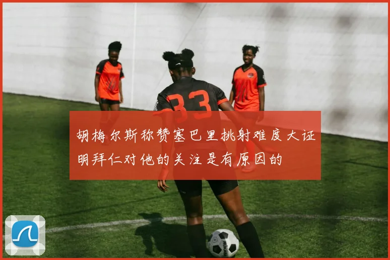 胡梅尔斯称赞塞巴里挑射难度大证明拜仁对他的关注是有原因的