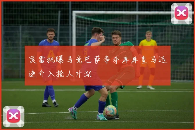 莫雷托曝马竞巴萨争夺库库皇马迅速介入抢人计划