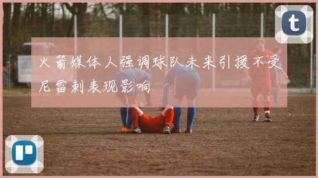 火箭媒体人强调球队未来引援不受尼雷刺表现影响