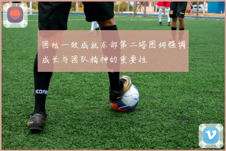 团结一致成就东部第二塔图姆强调成长与团队精神的重要性