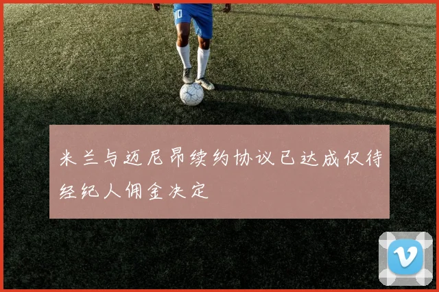 米兰与迈尼昂续约协议已达成仅待经纪人佣金决定