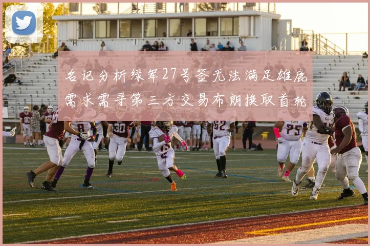 名记分析绿军27号签无法满足雄鹿需求需寻第三方交易布朗换取首轮签