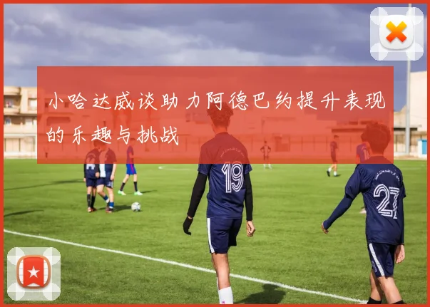 小哈达威谈助力阿德巴约提升表现的乐趣与挑战